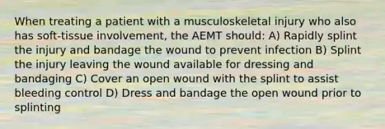 When treating a patient with a musculoskeletal injury who also has soft-tissue involvement, the AEMT should: A) Rapidly splint the injury and bandage the wound to prevent infection B) Splint the injury leaving the wound available for dressing and bandaging C) Cover an open wound with the splint to assist bleeding control D) Dress and bandage the open wound prior to splinting