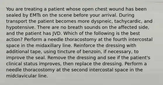 You are treating a patient whose open chest wound has been sealed by EMTs on the scene before your arrival. During transport the patient becomes more dyspneic, tachycardic, and hypotensive. There are no breath sounds on the affected side, and the patient has JVD. Which of the following is the best action? Perform a needle thoracostomy at the fourth intercostal space in the midaxillary line. Reinforce the dressing with additional tape, using tincture of benzoin, if necessary, to improve the seal. Remove the dressing and see if the patient's clinical status improves, then replace the dressing. Perform a needle thoracostomy at the second intercostal space in the midclavicular line.