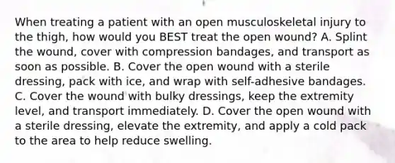 When treating a patient with an open musculoskeletal injury to the​ thigh, how would you BEST treat the open​ wound? A. Splint the​ wound, cover with compression​ bandages, and transport as soon as possible. B. Cover the open wound with a sterile​ dressing, pack with​ ice, and wrap with​ self-adhesive bandages. C. Cover the wound with bulky​ dressings, keep the extremity​ level, and transport immediately. D. Cover the open wound with a sterile​ dressing, elevate the​ extremity, and apply a cold pack to the area to help reduce swelling.