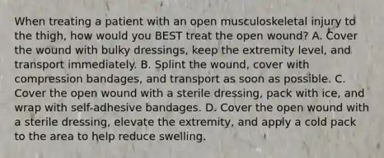 When treating a patient with an open musculoskeletal injury to the​ thigh, how would you BEST treat the open​ wound? A. Cover the wound with bulky​ dressings, keep the extremity​ level, and transport immediately. B. Splint the​ wound, cover with compression​ bandages, and transport as soon as possible. C. Cover the open wound with a sterile​ dressing, pack with​ ice, and wrap with​ self-adhesive bandages. D. Cover the open wound with a sterile​ dressing, elevate the​ extremity, and apply a cold pack to the area to help reduce swelling.