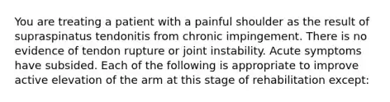 You are treating a patient with a painful shoulder as the result of supraspinatus tendonitis from chronic impingement. There is no evidence of tendon rupture or joint instability. Acute symptoms have subsided. Each of the following is appropriate to improve active elevation of the arm at this stage of rehabilitation except: