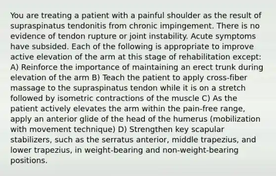 You are treating a patient with a painful shoulder as the result of supraspinatus tendonitis from chronic impingement. There is no evidence of tendon rupture or joint instability. Acute symptoms have subsided. Each of the following is appropriate to improve active elevation of the arm at this stage of rehabilitation except: A) Reinforce the importance of maintaining an erect trunk during elevation of the arm B) Teach the patient to apply cross-fiber massage to the supraspinatus tendon while it is on a stretch followed by isometric contractions of the muscle C) As the patient actively elevates the arm within the pain-free range, apply an anterior glide of the head of the humerus (mobilization with movement technique) D) Strengthen key scapular stabilizers, such as the serratus anterior, middle trapezius, and lower trapezius, in weight-bearing and non-weight-bearing positions.