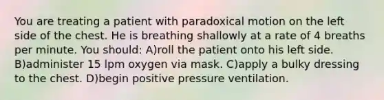 You are treating a patient with paradoxical motion on the left side of the chest. He is breathing shallowly at a rate of 4 breaths per minute. You should: A)roll the patient onto his left side. B)administer 15 lpm oxygen via mask. C)apply a bulky dressing to the chest. D)begin positive pressure ventilation.