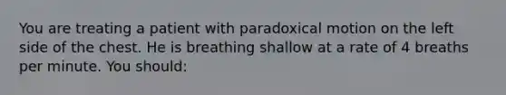 You are treating a patient with paradoxical motion on the left side of the chest. He is breathing shallow at a rate of 4 breaths per minute. You should: