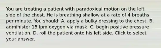 You are treating a patient with paradoxical motion on the left side of the chest. He is breathing shallow at a rate of 4 breaths per minute. You​ should: A. apply a bulky dressing to the chest. B. administer 15 lpm oxygen via mask. C. begin positive pressure ventilation. D. roll the patient onto his left side. Click to select your answer.