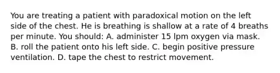 You are treating a patient with paradoxical motion on the left side of the chest. He is breathing is shallow at a rate of 4 breaths per minute. You​ should: A. administer 15 lpm oxygen via mask. B. roll the patient onto his left side. C. begin positive pressure ventilation. D. tape the chest to restrict movement.