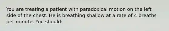 You are treating a patient with paradoxical motion on the left side of the chest. He is breathing shallow at a rate of 4 breaths per minute. You​ should: