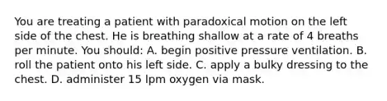 You are treating a patient with paradoxical motion on the left side of the chest. He is breathing shallow at a rate of 4 breaths per minute. You​ should: A. begin positive pressure ventilation. B. roll the patient onto his left side. C. apply a bulky dressing to the chest. D. administer 15 lpm oxygen via mask.