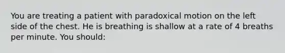 You are treating a patient with paradoxical motion on the left side of the chest. He is breathing is shallow at a rate of 4 breaths per minute. You should: