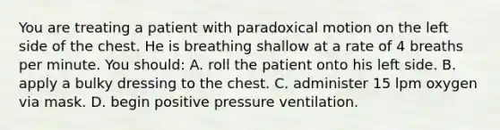 You are treating a patient with paradoxical motion on the left side of the chest. He is breathing shallow at a rate of 4 breaths per minute. You should: A. roll the patient onto his left side. B. apply a bulky dressing to the chest. C. administer 15 lpm oxygen via mask. D. begin positive pressure ventilation.