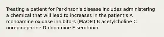 Treating a patient for Parkinson's disease includes administering a chemical that will lead to increases in the patient's A monoamine oxidase inhibitors (MAOIs) B acetylcholine C norepinephrine D dopamine E serotonin