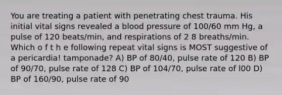 You are treating a patient with penetrating chest trauma. His initial vital signs revealed a <a href='https://www.questionai.com/knowledge/kD0HacyPBr-blood-pressure' class='anchor-knowledge'>blood pressure</a> of 100/60 mm Hg, a pulse of 120 beats/min, and respirations of 2 8 breaths/min. Which o f t h e following repeat vital signs is MOST suggestive of a pericardia! tamponade? A) BP of 80/40, pulse rate of 120 B) BP of 90/70, pulse rate of 128 C) BP of 104/70, pulse rate of l00 D) BP of 160/90, pulse rate of 90