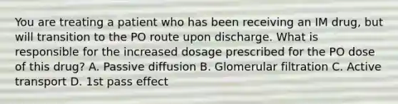 You are treating a patient who has been receiving an IM drug, but will transition to the PO route upon discharge. What is responsible for the increased dosage prescribed for the PO dose of this drug? A. Passive diffusion B. Glomerular filtration C. Active transport D. 1st pass effect