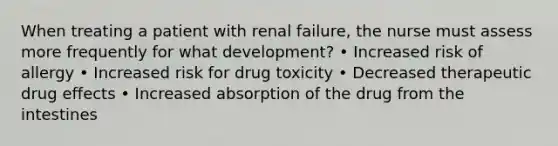 When treating a patient with renal failure, the nurse must assess more frequently for what development? • Increased risk of allergy • Increased risk for drug toxicity • Decreased therapeutic drug effects • Increased absorption of the drug from the intestines