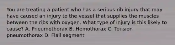 You are treating a patient who has a serious rib injury that may have caused an injury to the vessel that supplies the muscles between the ribs with oxygen. What type of injury is this likely to​ cause? A. Pneumothorax B. Hemothorax C. Tension pneumothorax D. Flail segment