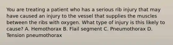 You are treating a patient who has a serious rib injury that may have caused an injury to the vessel that supplies the muscles between the ribs with oxygen. What type of injury is this likely to​ cause? A. Hemothorax B. Flail segment C. Pneumothorax D. Tension pneumothorax