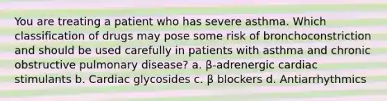 You are treating a patient who has severe asthma. Which classification of drugs may pose some risk of bronchoconstriction and should be used carefully in patients with asthma and chronic obstructive pulmonary disease? a. β-adrenergic cardiac stimulants b. Cardiac glycosides c. β blockers d. Antiarrhythmics