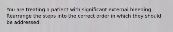 You are treating a patient with significant external bleeding. Rearrange the steps into the correct order in which they should be addressed.