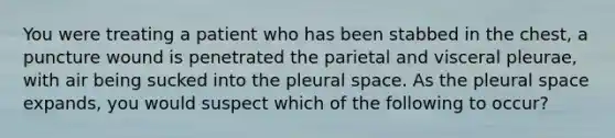 You were treating a patient who has been stabbed in the chest, a puncture wound is penetrated the parietal and visceral pleurae, with air being sucked into the pleural space. As the pleural space expands, you would suspect which of the following to occur?