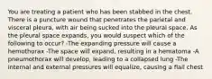 You are treating a patient who has been stabbed in the chest. There is a puncture wound that penetrates the parietal and visceral pleura, with air being sucked into the pleural space. As the pleural space expands, you would suspect which of the following to occur? -The expanding pressure will cause a hemothorax -The space will expand, resulting in a hematoma -A pneumothorax will develop, leading to a collapsed lung -The internal and external pressures will equalize, causing a flail chest