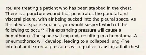 You are treating a patient who has been stabbed in the chest. There is a puncture wound that penetrates the parietal and visceral pleura, with air being sucked into the pleural space. As the pleural space expands, you would suspect which of the following to occur? -The expanding pressure will cause a hemothorax -The space will expand, resulting in a hematoma -A pneumothorax will develop, leading to a collapsed lung -The internal and external pressures will equalize, causing a flail chest