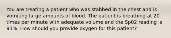 You are treating a patient who was stabbed in the chest and is vomiting large amounts of blood. The patient is breathing at 20 times per minute with adequate volume and the Sp02 reading is 93%. How should you provide oxygen for this patient?