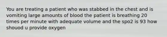 You are treating a patient who was stabbed in the chest and is vomiting large amounts of blood the patient is breathing 20 times per minute with adequate volume and the spo2 is 93 how shouod u provide oxygen