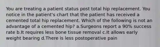 You are treating a patient status post total hip replacement. You notice in the patient's chart that the patient has received a cemented total hip replacement. Which of the following is not an advantage of a cemented hip? a.Surgeons report a 90% success rate b.It requires less bone tissue removal c.It allows early weight bearing d.There is less postoperative pain