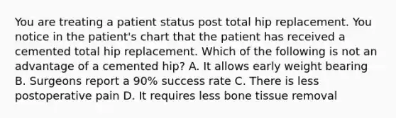 You are treating a patient status post total hip replacement. You notice in the patient's chart that the patient has received a cemented total hip replacement. Which of the following is not an advantage of a cemented hip? A. It allows early weight bearing B. Surgeons report a 90% success rate C. There is less postoperative pain D. It requires less bone tissue removal