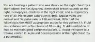 You are treating a patient who was struck on the right chest by a blunt object. He has dyspnea, diminished breath sounds on the right, hemoptysis, crackles in the right chest, and a respiratory rate of 30. His oxygen saturation is 86%, jugular veins are normal and his pulse rate is 110 and weak. Which of the following is the MOST appropriate action for this patient? A. Fluid resuscitation with a fluid bolus of 20 mL/kg. B. Administration of fluid to maintain good peripheral pulses. C. Rapid transport to a trauma center. D. A pleural decompression of the right chest (by a paramedic).