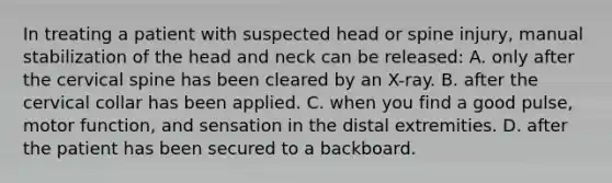 In treating a patient with suspected head or spine​ injury, manual stabilization of the head and neck can be​ released: A. only after the cervical spine has been cleared by an​ X-ray. B. after the cervical collar has been applied. C. when you find a good​ pulse, motor​ function, and sensation in the distal extremities. D. after the patient has been secured to a backboard.