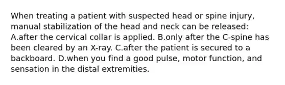 When treating a patient with suspected head or spine​ injury, manual stabilization of the head and neck can be​ released: A.after the cervical collar is applied. B.only after the​ C-spine has been cleared by an​ X-ray. C.after the patient is secured to a backboard. D.when you find a good​ pulse, motor​ function, and sensation in the distal extremities.