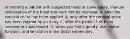 In treating a patient with suspected head or spine​ injury, manual stabilization of the head and neck can be​ released: A. after the cervical collar has been applied. B. only after the cervical spine has been cleared by an​ X-ray. C. after the patient has been secured to a backboard. D. when you find a good​ pulse, motor​ function, and sensation in the distal extremities.