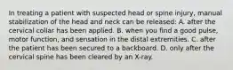 In treating a patient with suspected head or spine​ injury, manual stabilization of the head and neck can be​ released: A. after the cervical collar has been applied. B. when you find a good​ pulse, motor​ function, and sensation in the distal extremities. C. after the patient has been secured to a backboard. D. only after the cervical spine has been cleared by an​ X-ray.