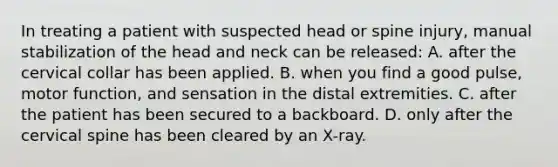 In treating a patient with suspected head or spine​ injury, manual stabilization of the head and neck can be​ released: A. after the cervical collar has been applied. B. when you find a good​ pulse, motor​ function, and sensation in the distal extremities. C. after the patient has been secured to a backboard. D. only after the cervical spine has been cleared by an​ X-ray.