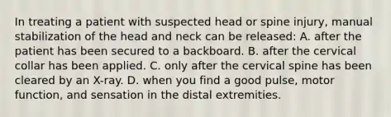 In treating a patient with suspected head or spine​ injury, manual stabilization of the head and neck can be​ released: A. after the patient has been secured to a backboard. B. after the cervical collar has been applied. C. only after the cervical spine has been cleared by an​ X-ray. D. when you find a good​ pulse, motor​ function, and sensation in the distal extremities.