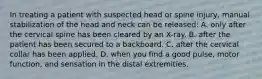 In treating a patient with suspected head or spine​ injury, manual stabilization of the head and neck can be​ released: A. only after the cervical spine has been cleared by an​ X-ray. B. after the patient has been secured to a backboard. C. after the cervical collar has been applied. D. when you find a good​ pulse, motor​ function, and sensation in the distal extremities.