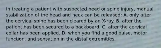 In treating a patient with suspected head or spine​ injury, manual stabilization of the head and neck can be​ released: A. only after the cervical spine has been cleared by an​ X-ray. B. after the patient has been secured to a backboard. C. after the cervical collar has been applied. D. when you find a good​ pulse, motor​ function, and sensation in the distal extremities.