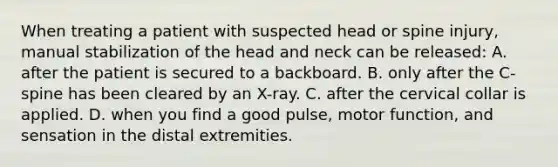 When treating a patient with suspected head or spine​ injury, manual stabilization of the head and neck can be released: A. after the patient is secured to a backboard. B. only after the​ C-spine has been cleared by an​ X-ray. C. after the cervical collar is applied. D. when you find a good​ pulse, motor​ function, and sensation in the distal extremities.