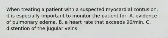 When treating a patient with a suspected myocardial contusion, it is especially important to monitor the patient for: A. evidence of pulmonary edema. B. a heart rate that exceeds 90/min. C. distention of the jugular veins.