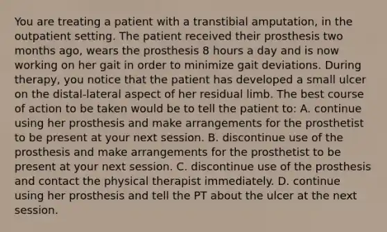 You are treating a patient with a transtibial amputation, in the outpatient setting. The patient received their prosthesis two months ago, wears the prosthesis 8 hours a day and is now working on her gait in order to minimize gait deviations. During therapy, you notice that the patient has developed a small ulcer on the distal-lateral aspect of her residual limb. The best course of action to be taken would be to tell the patient to: A. continue using her prosthesis and make arrangements for the prosthetist to be present at your next session. B. discontinue use of the prosthesis and make arrangements for the prosthetist to be present at your next session. C. discontinue use of the prosthesis and contact the physical therapist immediately. D. continue using her prosthesis and tell the PT about the ulcer at the next session.