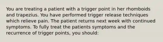 You are treating a patient with a trigger point in her rhomboids and trapezius. You have performed trigger release techniques which relieve pain. The patient returns next week with continued symptoms. To fully treat the patients symptoms and the recurrence of trigger points, you should: