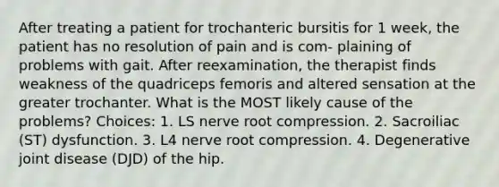 After treating a patient for trochanteric bursitis for 1 week, the patient has no resolution of pain and is com- plaining of problems with gait. After reexamination, the therapist finds weakness of the quadriceps femoris and altered sensation at the greater trochanter. What is the MOST likely cause of the problems? Choices: 1. LS nerve root compression. 2. Sacroiliac (ST) dysfunction. 3. L4 nerve root compression. 4. Degenerative joint disease (DJD) of the hip.