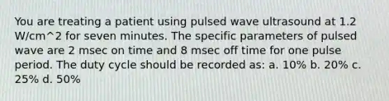 You are treating a patient using pulsed wave ultrasound at 1.2 W/cm^2 for seven minutes. The specific parameters of pulsed wave are 2 msec on time and 8 msec off time for one pulse period. The duty cycle should be recorded as: a. 10% b. 20% c. 25% d. 50%