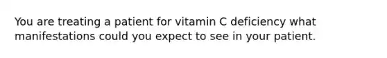 You are treating a patient for vitamin C deficiency what manifestations could you expect to see in your patient.