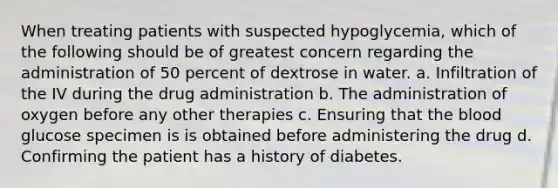 When treating patients with suspected hypoglycemia, which of the following should be of greatest concern regarding the administration of 50 percent of dextrose in water. a. Infiltration of the IV during the drug administration b. The administration of oxygen before any other therapies c. Ensuring that the blood glucose specimen is is obtained before administering the drug d. Confirming the patient has a history of diabetes.