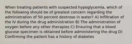 When treating patients with suspected hypoglycemia, which of the following should be of greatest concern regarding the administration of 50 percent dextrose in water? A) Infiltration of the IV during the drug administration B) The administration of oxygen before any other therapies C) Ensuring that a blood glucose specimen is obtained before administering the drug D) Confirming the patient has a history of diabetes