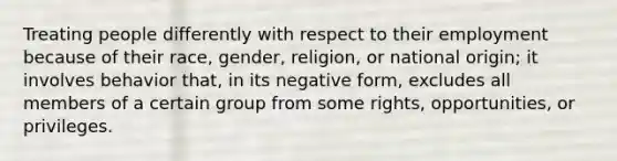 Treating people differently with respect to their employment because of their race, gender, religion, or national origin; it involves behavior that, in its negative form, excludes all members of a certain group from some rights, opportunities, or privileges.