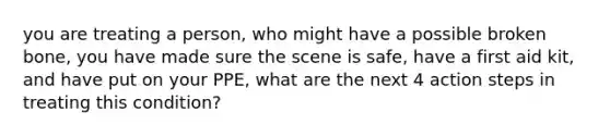 you are treating a person, who might have a possible broken bone, you have made sure the scene is safe, have a first aid kit, and have put on your PPE, what are the next 4 action steps in treating this condition?