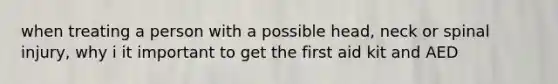 when treating a person with a possible head, neck or spinal injury, why i it important to get the first aid kit and AED